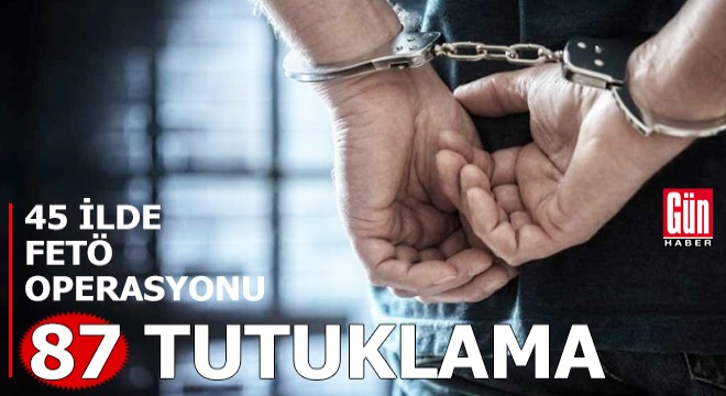 45 ilde FETÖ operasyonu: 87 tutuklama